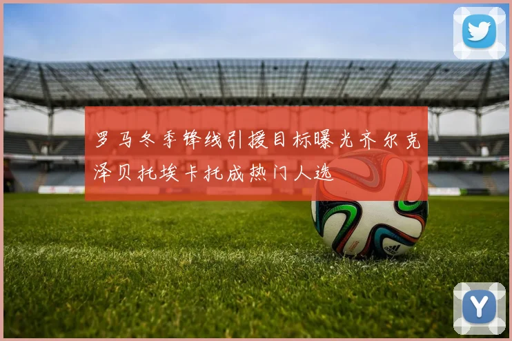 罗马冬季锋线引援目标曝光齐尔克泽贝托埃卡托成热门人选