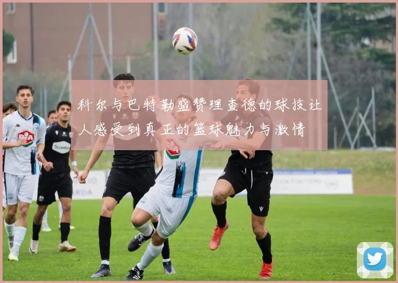 科尔与巴特勒盛赞理查德的球技让人感受到真正的篮球魅力与激情