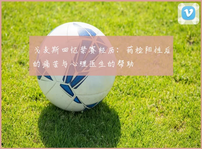 戈麦斯回忆禁赛经历：药检阳性后的痛苦与心理医生的帮助