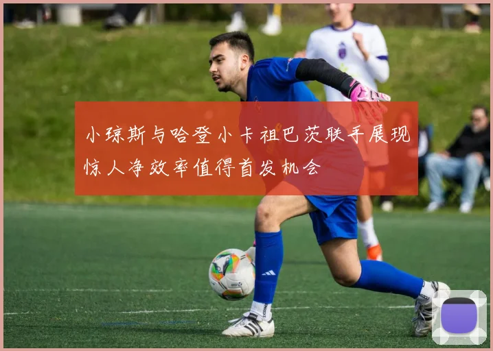 小琼斯与哈登小卡祖巴茨联手展现惊人净效率值得首发机会