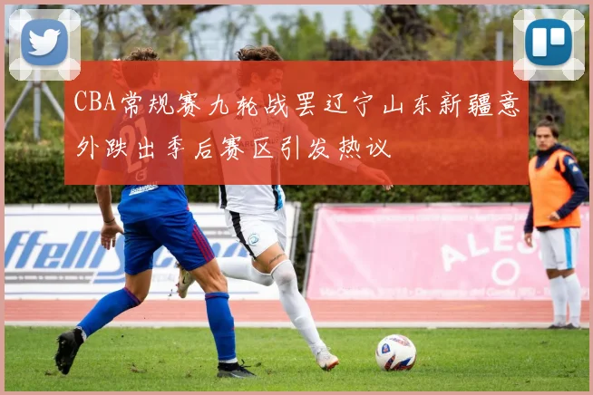 CBA常规赛九轮战罢辽宁山东新疆意外跌出季后赛区引发热议