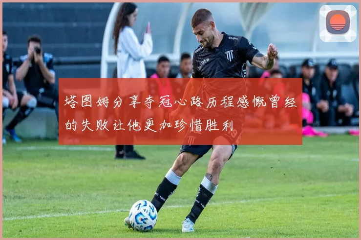 塔图姆分享夺冠心路历程感慨曾经的失败让他更加珍惜胜利
