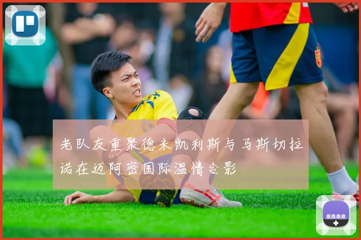 老队友重聚德米凯利斯与马斯切拉诺在迈阿密国际温情合影