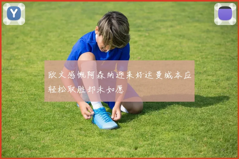 欧文感慨阿森纳迎来好运曼城本应轻松取胜却未如愿