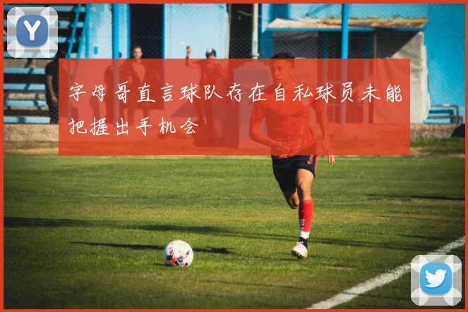 字母哥直言球队存在自私球员未能把握出手机会