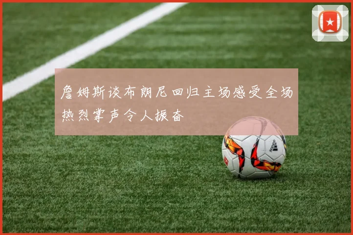 詹姆斯谈布朗尼回归主场感受全场热烈掌声令人振奋