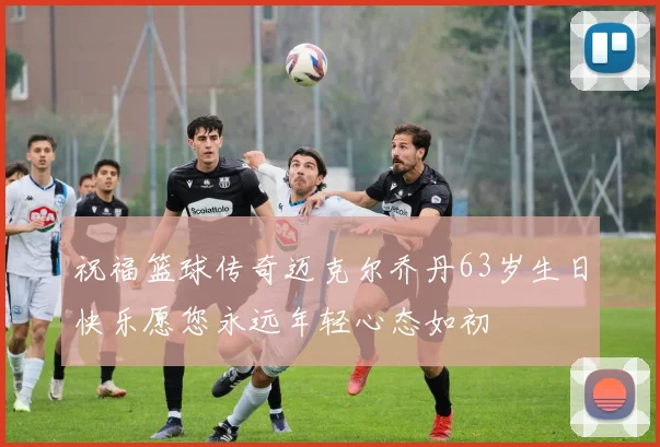 祝福篮球传奇迈克尔乔丹63岁生日快乐愿您永远年轻心态如初