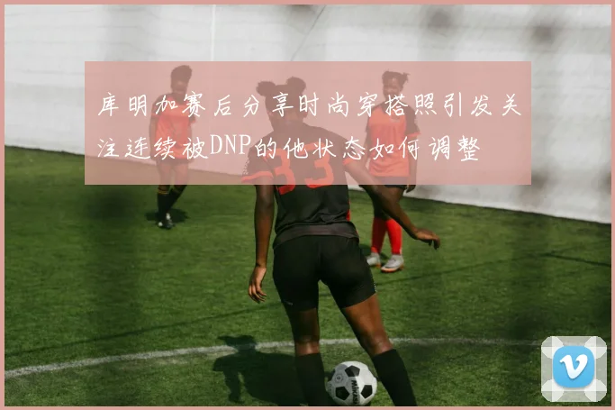 库明加赛后分享时尚穿搭照引发关注连续被DNP的他状态如何调整