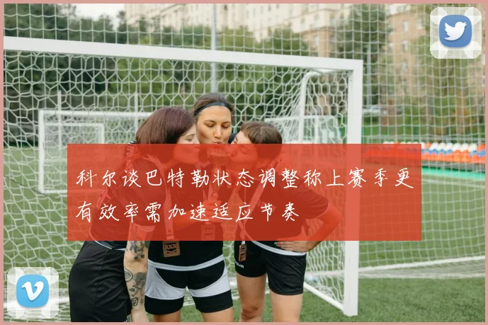 科尔谈巴特勒状态调整称上赛季更有效率需加速适应节奏