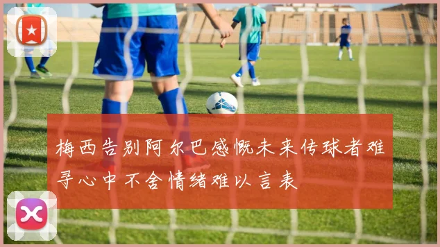 梅西告别阿尔巴感慨未来传球者难寻心中不舍情绪难以言表