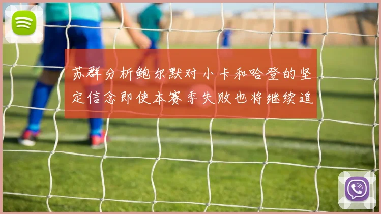 苏群分析鲍尔默对小卡和哈登的坚定信念即使本赛季失败也将继续追求成功