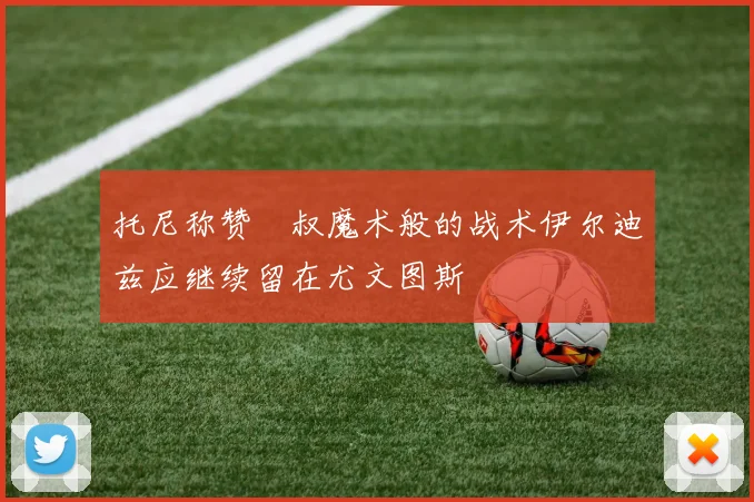 托尼称赞囧叔魔术般的战术伊尔迪兹应继续留在尤文图斯