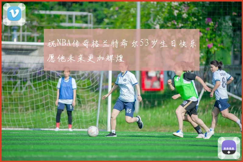 祝NBA传奇格兰特希尔53岁生日快乐愿他未来更加辉煌