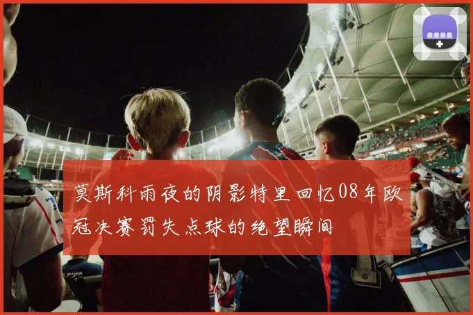 莫斯科雨夜的阴影特里回忆08年欧冠决赛罚失点球的绝望瞬间