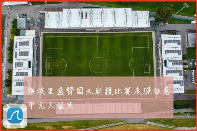 维埃里盛赞国米新援比赛表现称意甲无人能及