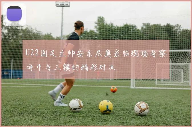 U22国足主帅安东尼奥亲临现场考察海牛与三镇的精彩对决