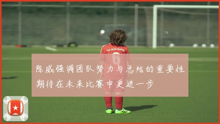 陈威强调团队努力与总结的重要性期待在未来比赛中更进一步