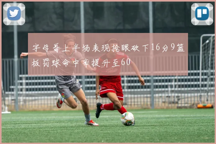 字母哥上半场表现抢眼砍下16分9篮板罚球命中率提升至60