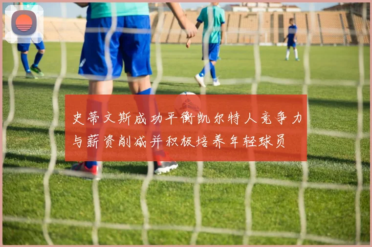 史蒂文斯成功平衡凯尔特人竞争力与薪资削减并积极培养年轻球员