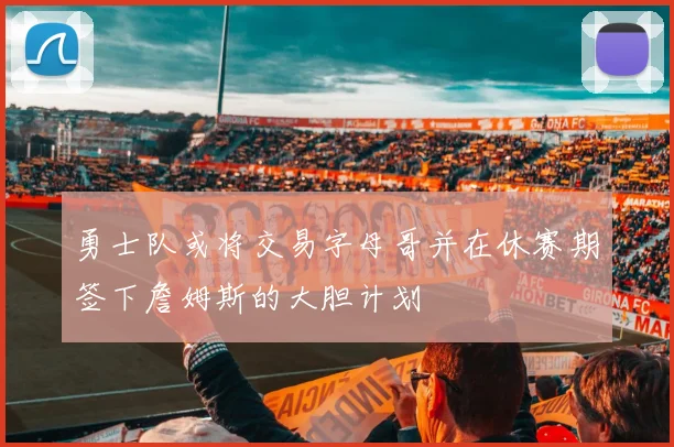 勇士队或将交易字母哥并在休赛期签下詹姆斯的大胆计划