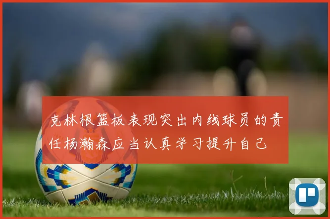 克林根篮板表现突出内线球员的责任杨瀚森应当认真学习提升自己