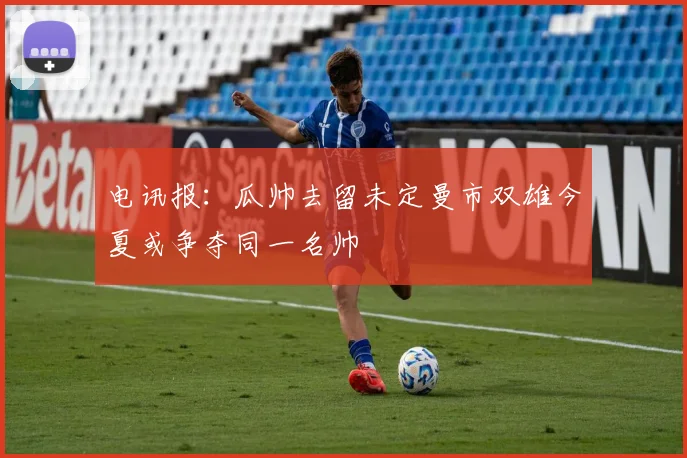 电讯报：瓜帅去留未定曼市双雄今夏或争夺同一名帅