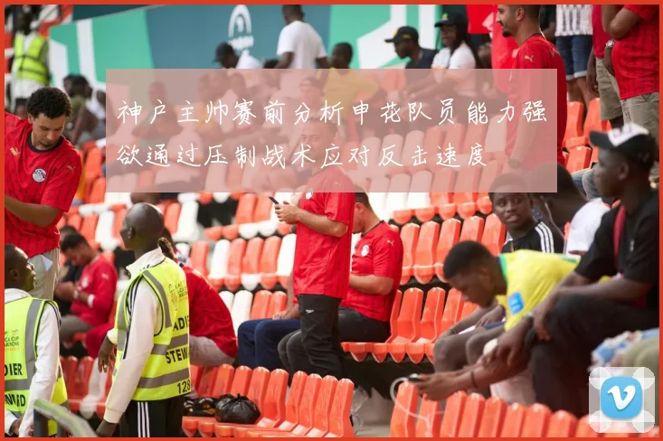 神户主帅赛前分析申花队员能力强欲通过压制战术应对反击速度